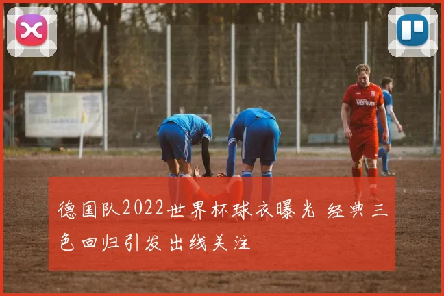 德国队2022世界杯球衣曝光 经典三色回归引发出线关注
