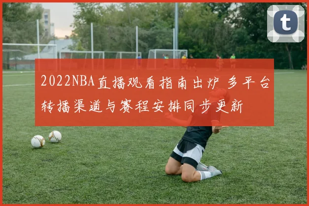 2022NBA直播观看指南出炉 多平台转播渠道与赛程安排同步更新