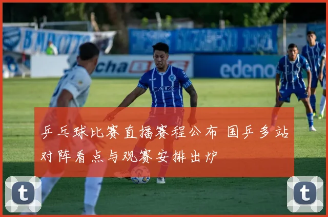 乒乓球比赛直播赛程公布 国乒多站对阵看点与观赛安排出炉