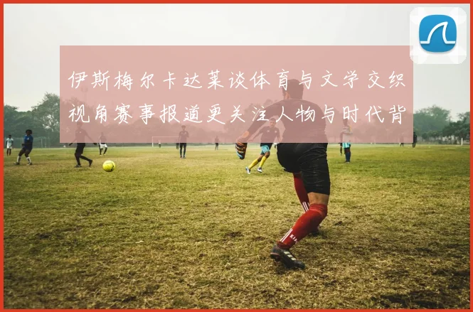 伊斯梅尔卡达莱谈体育与文学交织视角赛事报道更关注人物与时代背景