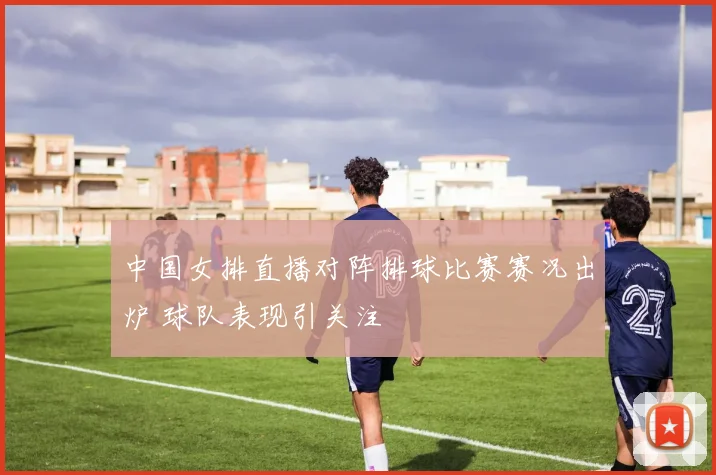 中国女排直播对阵排球比赛赛况出炉 球队表现引关注