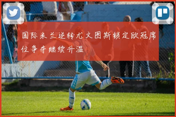 国际米兰逆转尤文图斯锁定欧冠席位争夺继续升温