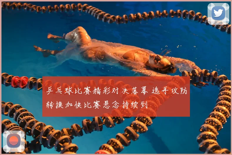乒乓球比赛精彩对决落幕 选手攻防转换加快比赛悬念持续到