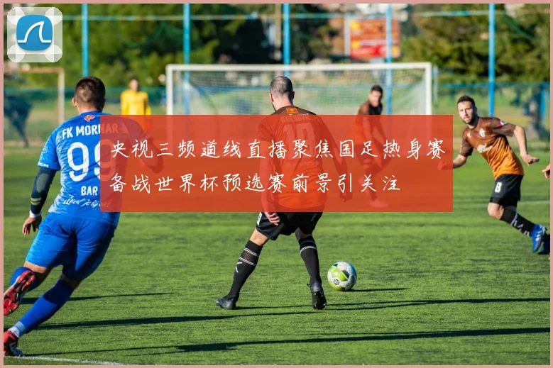 央视三频道线直播聚焦国足热身赛备战世界杯预选赛前景引关注