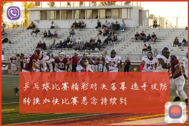 乒乓球比赛精彩对决落幕 选手攻防转换加快比赛悬念持续到